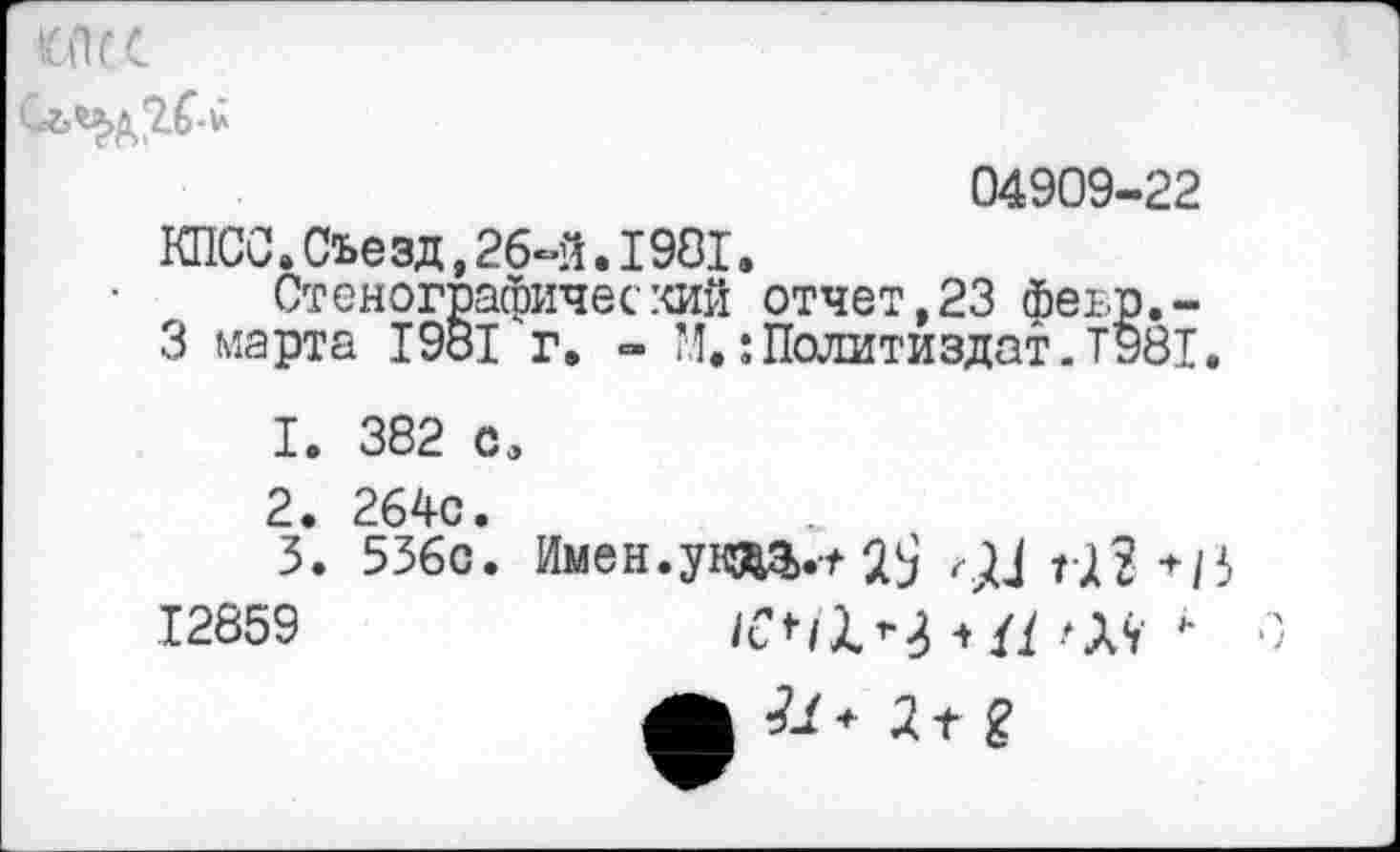 ﻿ХПГС
04909-22
КПСС.Съезд,26-й.1981.
Стенографический отчет,23 феър.-3 марта 1981 г. - М.:Политиздат.Т981.
1.	382 с,
2.	264с.
3.	536с. Имен.ут.-^ 2$ Т-П */3
12859	*